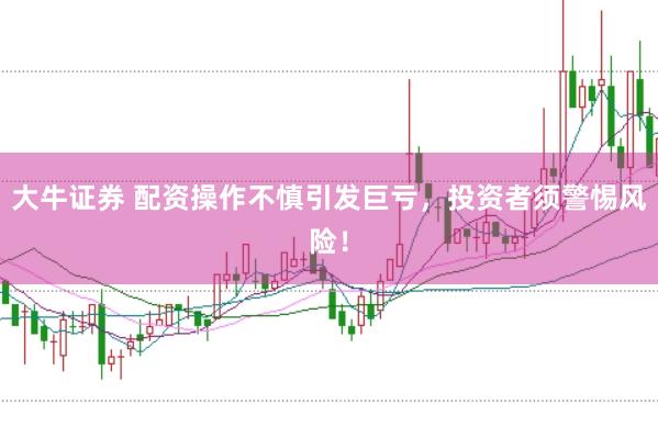 大牛证券 配资操作不慎引发巨亏，投资者须警惕风险！