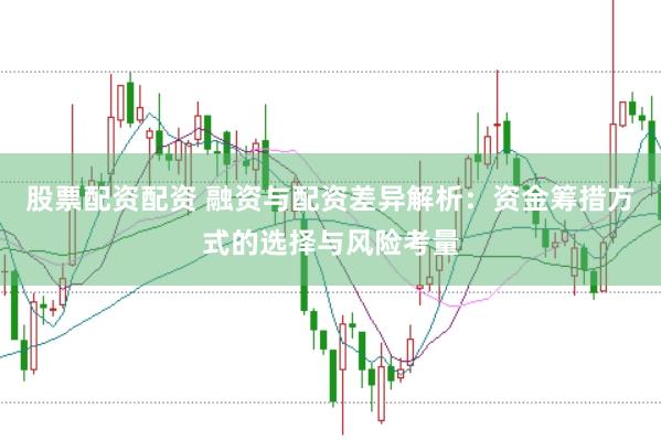 股票配资配资 融资与配资差异解析：资金筹措方式的选择与风险考量