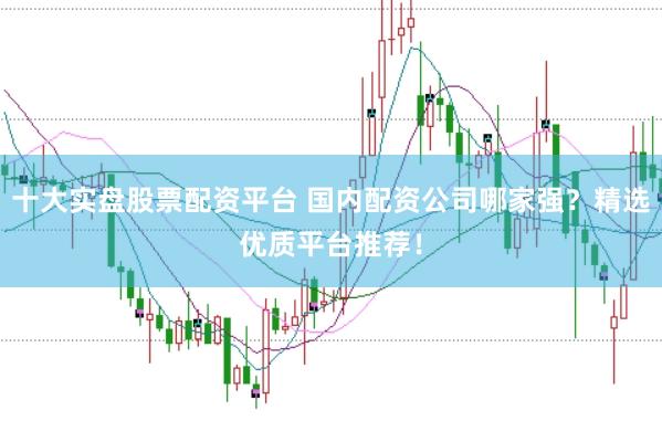 十大实盘股票配资平台 国内配资公司哪家强？精选优质平台推荐！