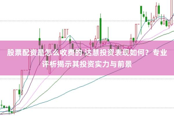 股票配资是怎么收费的 达慧投资表现如何？专业评析揭示其投资实力与前景