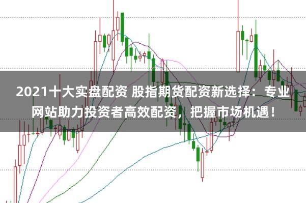 2021十大实盘配资 股指期货配资新选择：专业网站助力投资者高效配资，把握市场机遇！