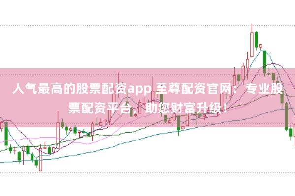 人气最高的股票配资app 至尊配资官网：专业股票配资平台，助您财富升级！