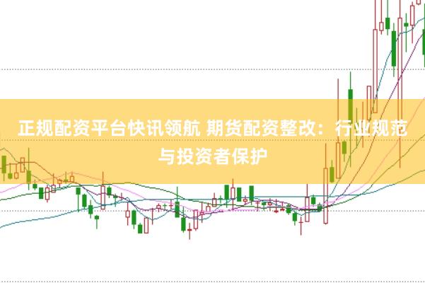 正规配资平台快讯领航 期货配资整改：行业规范与投资者保护