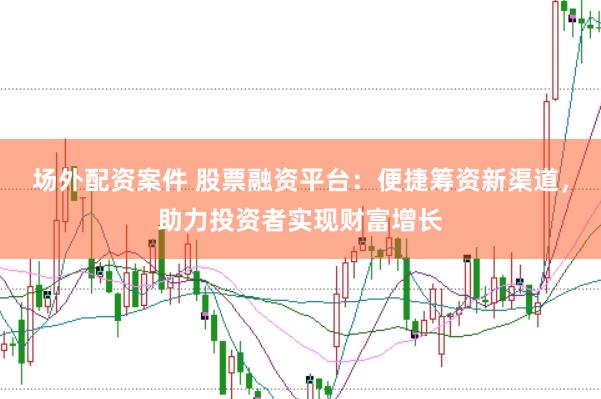 场外配资案件 股票融资平台：便捷筹资新渠道，助力投资者实现财富增长