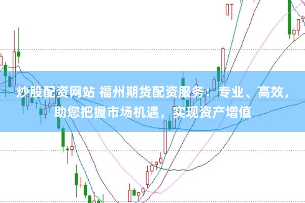 炒股配资网站 福州期货配资服务：专业、高效，助您把握市场机遇，实现资产增值