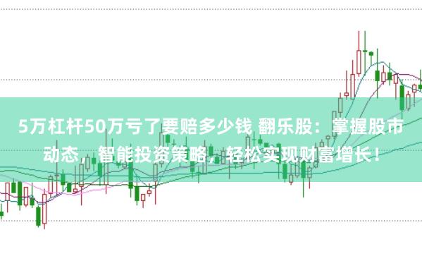 5万杠杆50万亏了要赔多少钱 翻乐股：掌握股市动态，智能投资策略，轻松实现财富增长！
