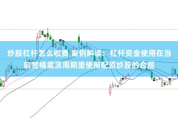 炒股杠杆怎么收费 案例解读:杠杆资金使用在当前宽幅震荡周期里使用配资炒股的合规