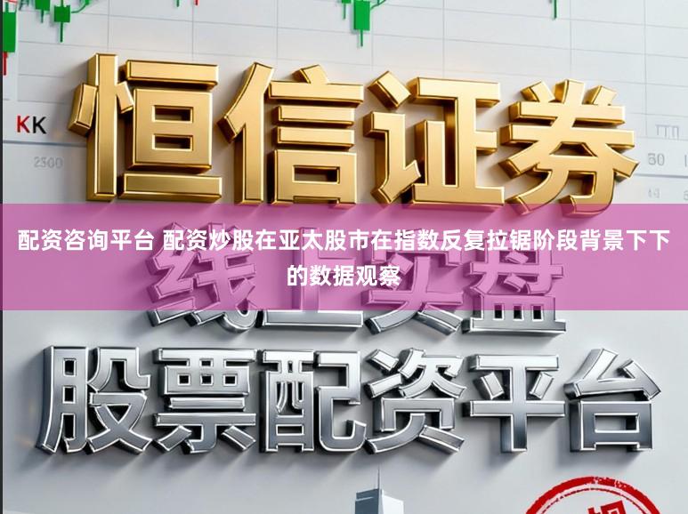 配资咨询平台 配资炒股在亚太股市在指数反复拉锯阶段背景下下的数据观察