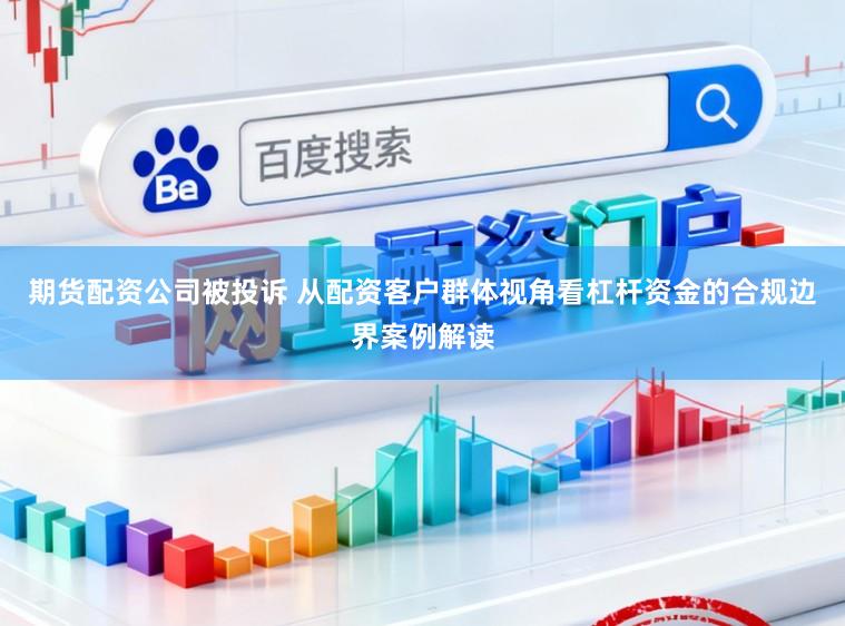 期货配资公司被投诉 从配资客户群体视角看杠杆资金的合规边界案例解读